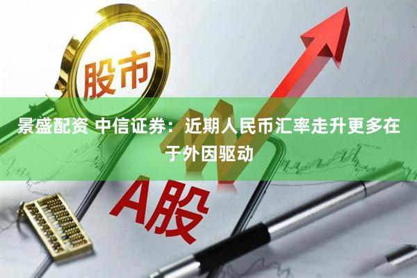 景盛配资 中信证券：近期人民币汇率走升更多在于外因驱动