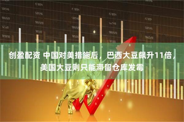 创盈配资 中国对美措施后，巴西大豆飙升11倍，美国大豆则只能滞留仓库发霉