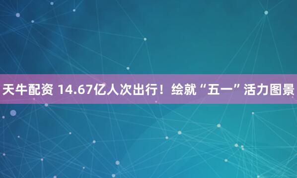 天牛配资 14.67亿人次出行！绘就“五一”活力图景