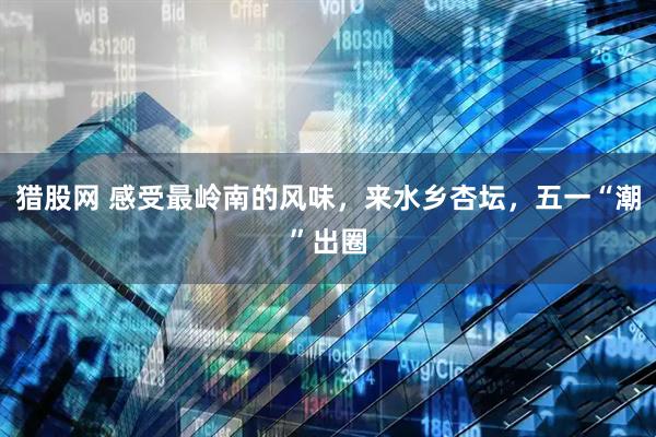 猎股网 感受最岭南的风味，来水乡杏坛，五一“潮”出圈