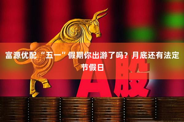 富源优配 “五一”假期你出游了吗？月底还有法定节假日