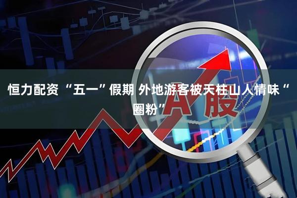 恒力配资 “五一”假期 外地游客被天柱山人情味“圈粉”