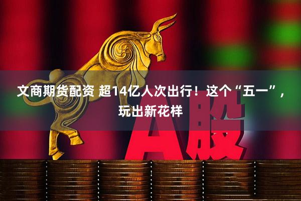 文商期货配资 超14亿人次出行！这个“五一”，玩出新花样