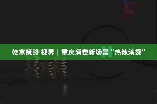 乾富策略 视界｜重庆消费新场景“热辣滚烫”