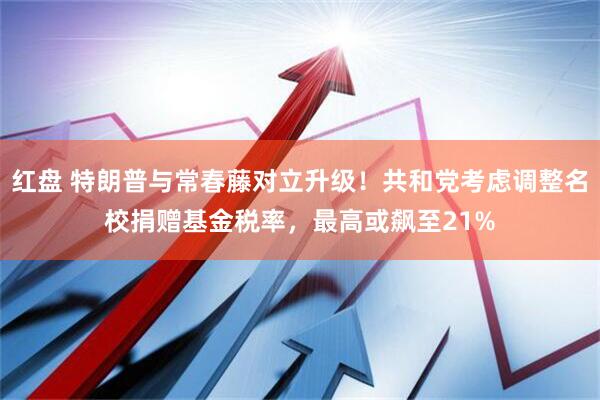 红盘 特朗普与常春藤对立升级！共和党考虑调整名校捐赠基金税率，最高或飙至21%