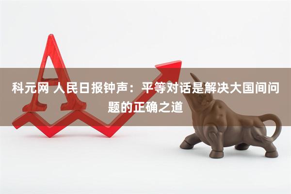 科元网 人民日报钟声：平等对话是解决大国间问题的正确之道