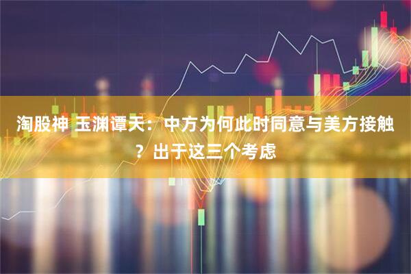 淘股神 玉渊谭天：中方为何此时同意与美方接触？出于这三个考虑