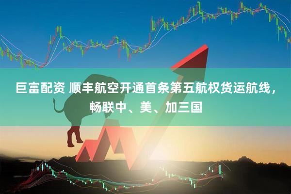 巨富配资 顺丰航空开通首条第五航权货运航线，畅联中、美、加三国