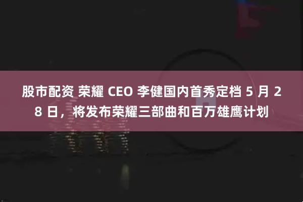 股市配资 荣耀 CEO 李健国内首秀定档 5 月 28 日，将发布荣耀三部曲和百万雄鹰计划