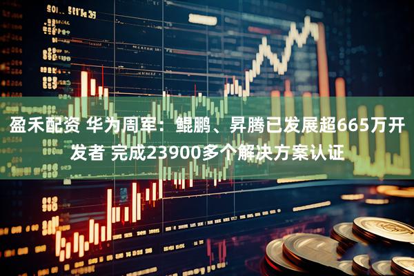 盈禾配资 华为周军：鲲鹏、昇腾已发展超665万开发者 完成23900多个解决方案认证