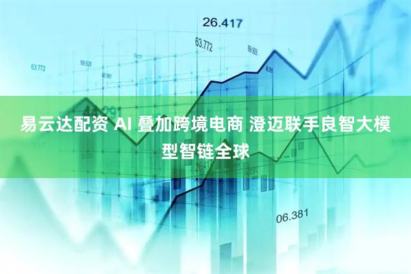 易云达配资 AI 叠加跨境电商 澄迈联手良智大模型智链全球