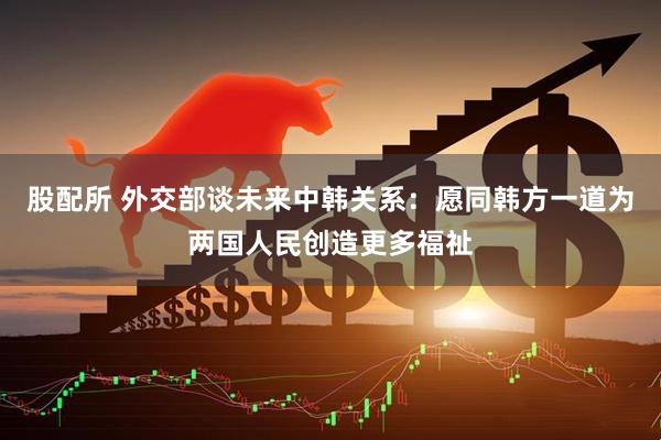 股配所 外交部谈未来中韩关系：愿同韩方一道为两国人民创造更多福祉