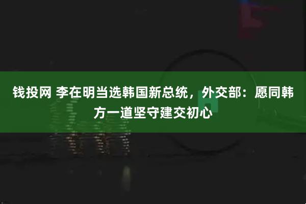 钱投网 李在明当选韩国新总统，外交部：愿同韩方一道坚守建交初心