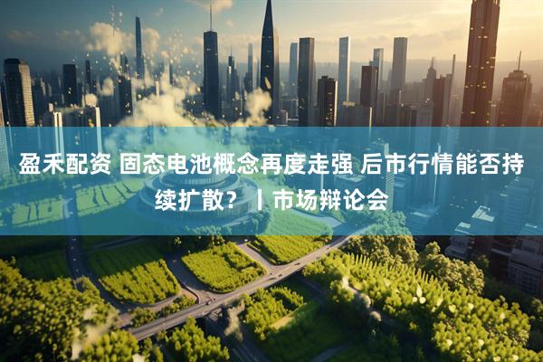 盈禾配资 固态电池概念再度走强 后市行情能否持续扩散?丨市场辩论会