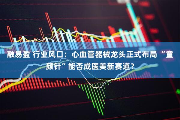 融易盈 行业风口：心血管器械龙头正式布局 “童颜针”能否成医美新赛道？