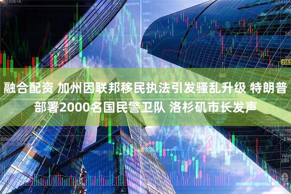 融合配资 加州因联邦移民执法引发骚乱升级 特朗普部署2000名国民警卫队 洛杉矶市长发声