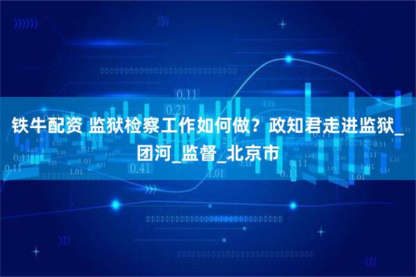 铁牛配资 监狱检察工作如何做？政知君走进监狱_团河_监督_北京市
