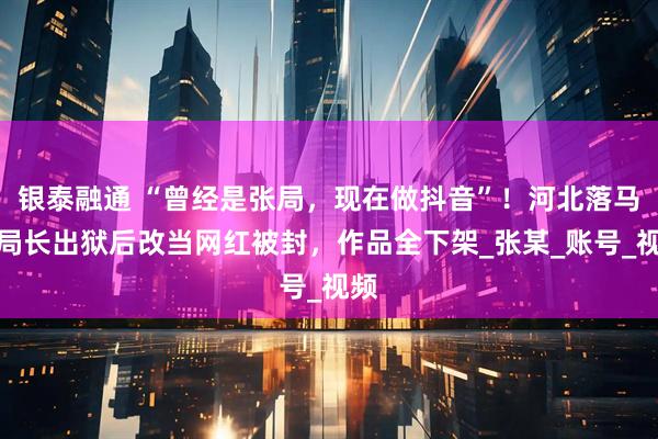 银泰融通 “曾经是张局，现在做抖音”！河北落马副局长出狱后改当网红被封，作品全下架_张某_账号_视频