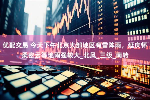 优配交易 今天下午北京大部地区有雷阵雨，延庆怀柔密云等地雨强较大_北风_三级_南转