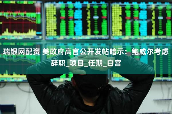 瑞银网配资 美政府高官公开发帖暗示：鲍威尔考虑辞职_项目_任期_白宫