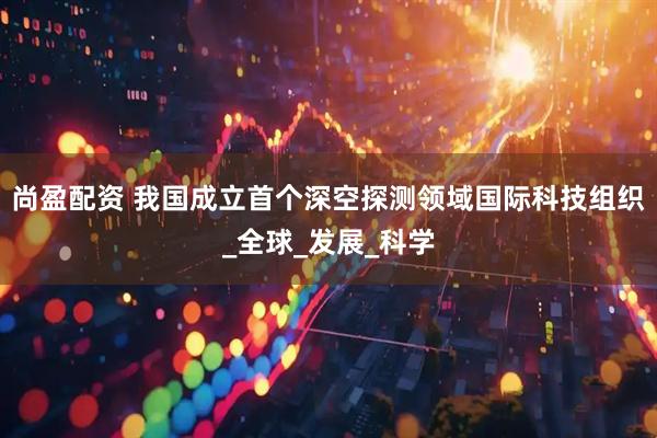 尚盈配资 我国成立首个深空探测领域国际科技组织_全球_发展_科学