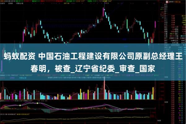 蚂蚁配资 中国石油工程建设有限公司原副总经理王春明，被查_辽宁省纪委_审查_国家