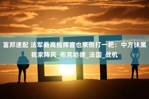 富邦速配 法军最高指挥官也来倒打一耙：中方抹黑我家阵风_布克哈德_法国_战机