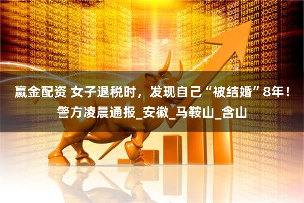 赢金配资 女子退税时，发现自己“被结婚”8年！警方凌晨通报_安徽_马鞍山_含山