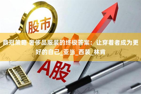 鼎冠策略 奢侈品服装的终极答案：让穿着者成为更好的自己_亚当_西装_林肯