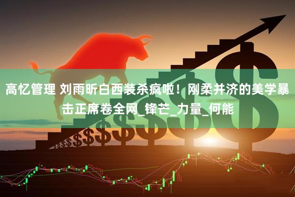 高忆管理 刘雨昕白西装杀疯啦！刚柔并济的美学暴击正席卷全网_锋芒_力量_何能