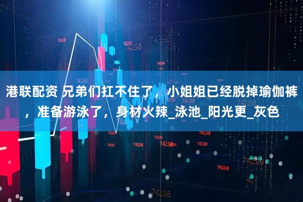 港联配资 兄弟们扛不住了，小姐姐已经脱掉瑜伽裤，准备游泳了，身材火辣_泳池_阳光更_灰色