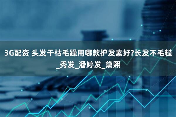 3G配资 头发干枯毛躁用哪款护发素好?长发不毛糙_秀发_潘婷发_黛熙