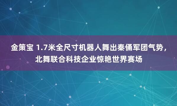 金策宝 1.7米全尺寸机器人舞出秦俑军团气势，北舞联合科技企业惊艳世界赛场