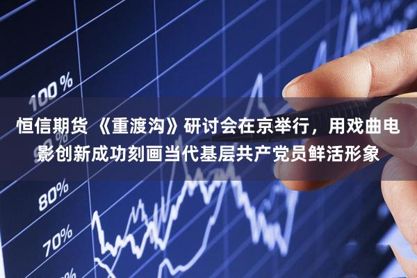 恒信期货 《重渡沟》研讨会在京举行，用戏曲电影创新成功刻画当代基层共产党员鲜活形象