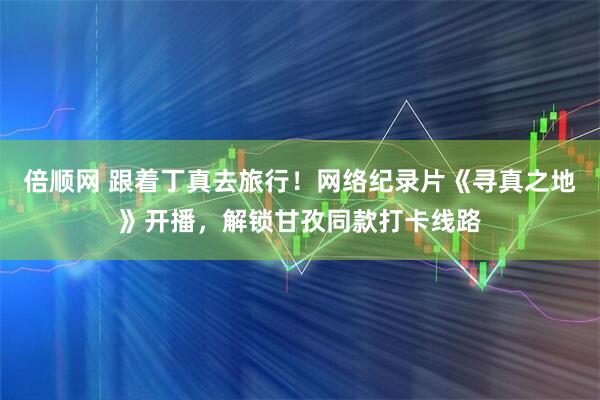 倍顺网 跟着丁真去旅行！网络纪录片《寻真之地》开播，解锁甘孜同款打卡线路