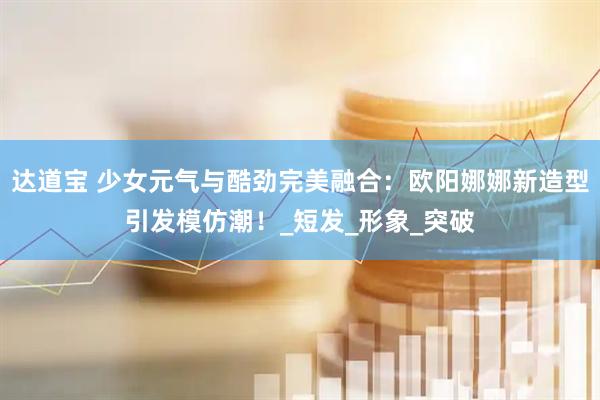 达道宝 少女元气与酷劲完美融合：欧阳娜娜新造型引发模仿潮！_短发_形象_突破