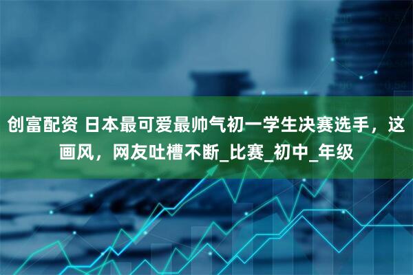 创富配资 日本最可爱最帅气初一学生决赛选手，这画风，网友吐槽不断_比赛_初中_年级