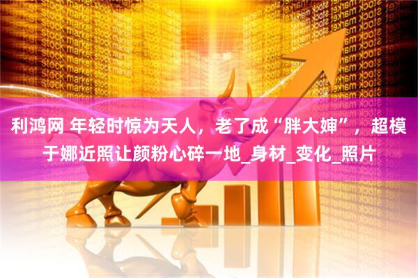 利鸿网 年轻时惊为天人，老了成“胖大婶”，超模于娜近照让颜粉心碎一地_身材_变化_照片
