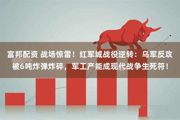 富邦配资 战场惊雷！红军城战役逆转：乌军反攻被6吨炸弹炸碎，军工产能成现代战争生死符！