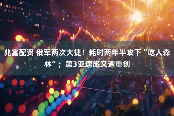 兆富配资 俄军两次大捷！耗时两年半攻下“吃人森林”；第3亚速旅又遭重创