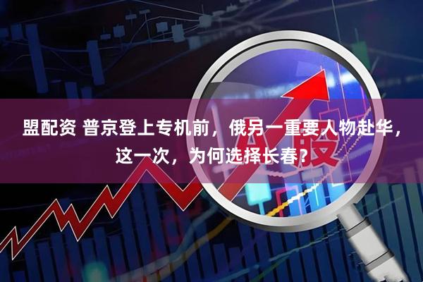 盟配资 普京登上专机前，俄另一重要人物赴华，这一次，为何选择长春？