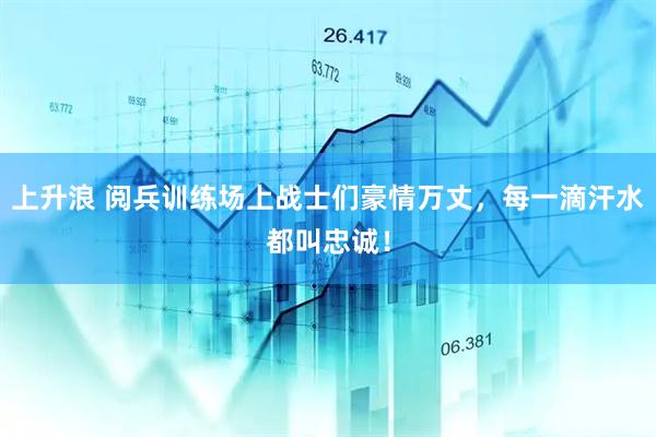上升浪 阅兵训练场上战士们豪情万丈，每一滴汗水都叫忠诚！