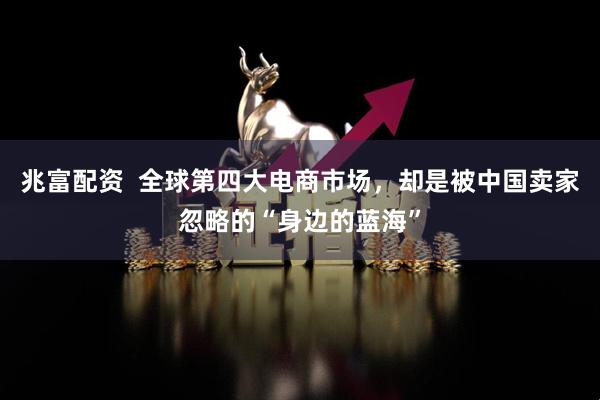 兆富配资  全球第四大电商市场，却是被中国卖家忽略的“身边的蓝海”