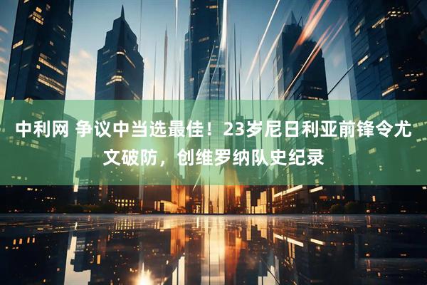 中利网 争议中当选最佳！23岁尼日利亚前锋令尤文破防，创维罗纳队史纪录