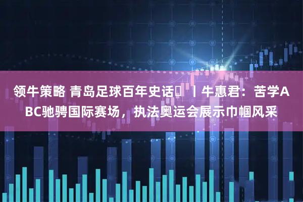领牛策略 青岛足球百年史话㊸丨牛惠君：苦学ABC驰骋国际赛场，执法奥运会展示巾帼风采
