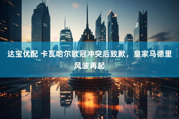 达宝优配 卡瓦哈尔欧冠冲突后致歉，皇家马德里风波再起