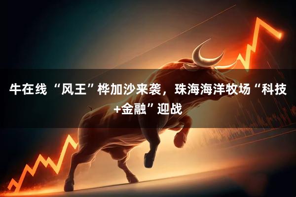 牛在线 “风王”桦加沙来袭，珠海海洋牧场“科技+金融”迎战