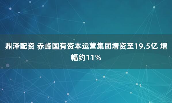 鼎泽配资 赤峰国有资本运营集团增资至19.5亿 增幅约11%