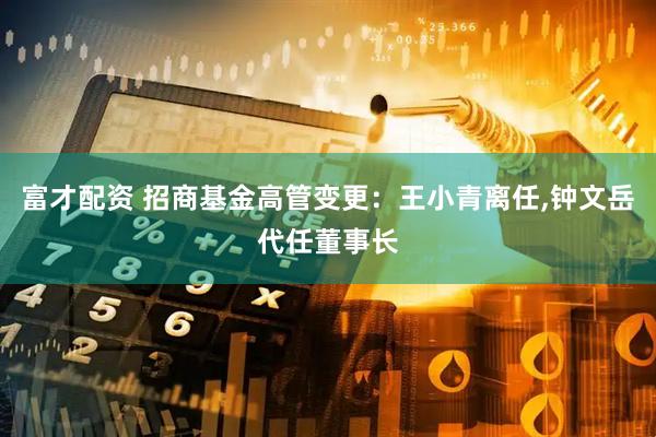 富才配资 招商基金高管变更：王小青离任,钟文岳代任董事长