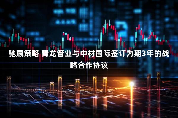 驰赢策略 青龙管业与中材国际签订为期3年的战略合作协议